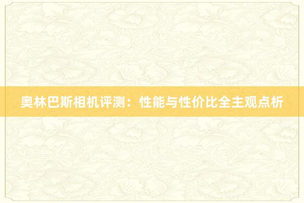 奥林巴斯相机评测：性能与性价比全主观点析