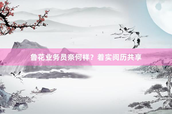 鲁花业务员奈何样？着实阅历共享
