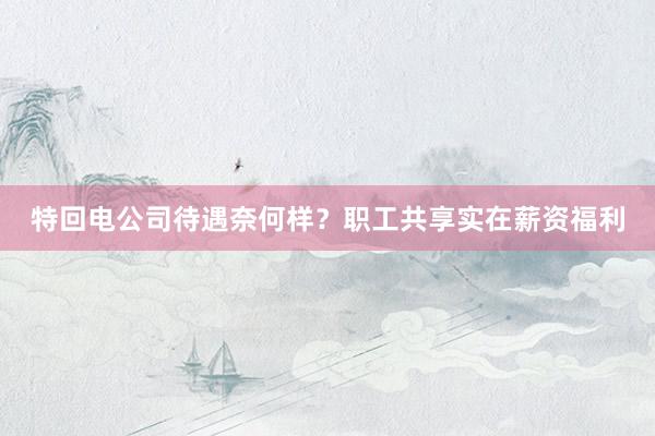特回电公司待遇奈何样？职工共享实在薪资福利