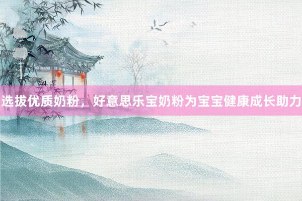 选拔优质奶粉，好意思乐宝奶粉为宝宝健康成长助力