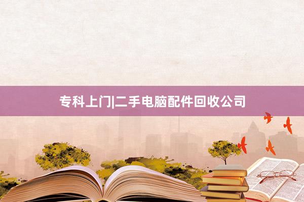 专科上门|二手电脑配件回收公司